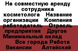 На совместную аренду сотрудника косметолога › Название организации ­ Компания-работодатель › Отрасль предприятия ­ Другое › Минимальный оклад ­ 25 000 - Все города Работа » Вакансии   . Алтайский край,Алейск г.